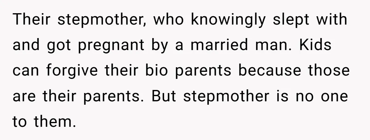 Their stepmother, who knowingly slept with and got pregnant by a married man. Kids can forgive their bio parents because those are their parents. But stepmother is no one to...