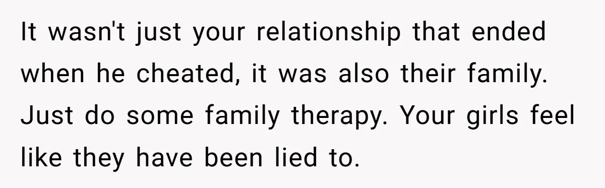 It wasn't just your relationship that ended when he cheated, it was also their family. Just do some family therapy. Your girls feel like they have been lied to.