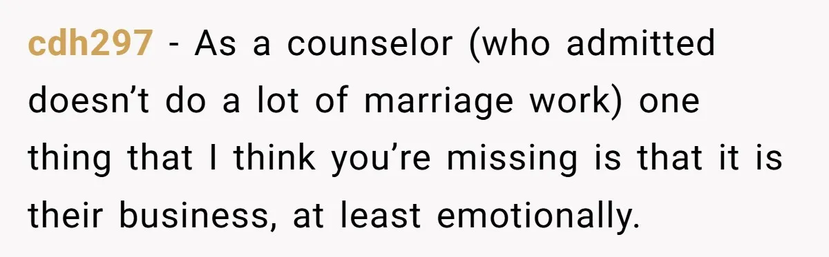 cdh297 − As a counselor (who admitted doesn’t do a lot of marriage work) one thing that I think you’re missing is that it is their business, at least emotionally.