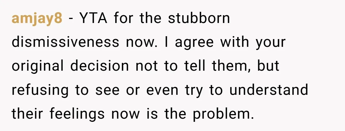 amjay8 − YTA for the stubborn dismissiveness now. I agree with your original decision not to tell them, but refusing to see or even try to understand their feelings now...