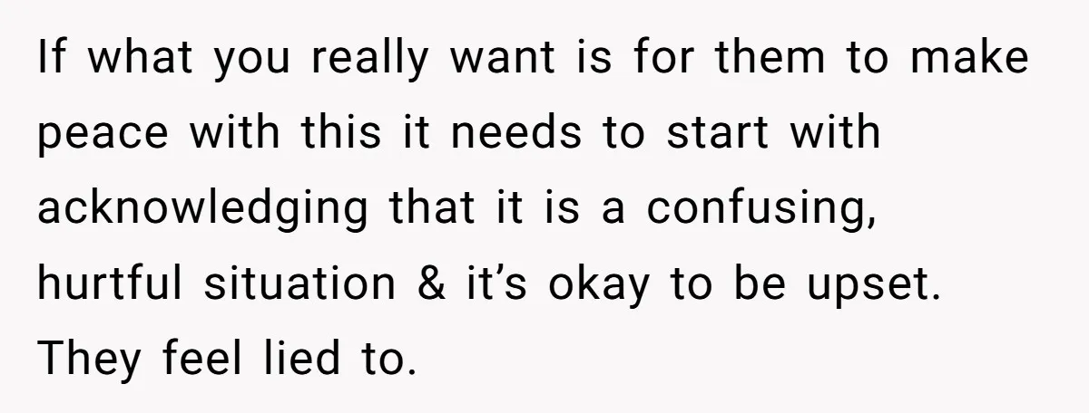 If what you really want is for them to make peace with this it needs to start with acknowledging that it is a confusing, hurtful situation & it’s okay to...