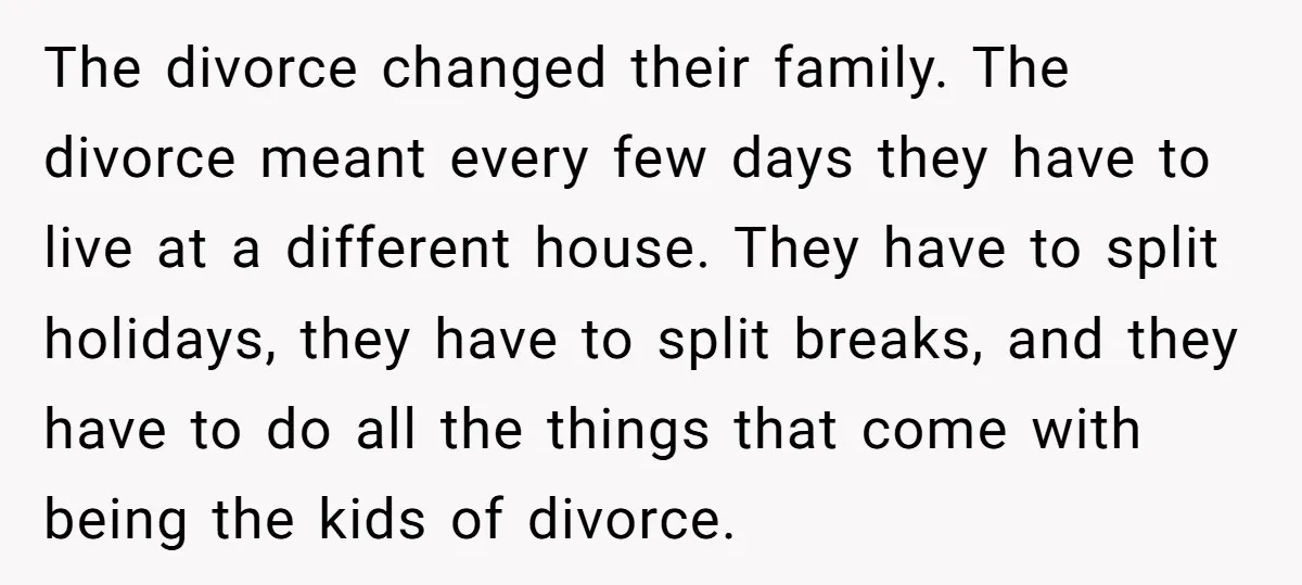 The divorce changed their family. The divorce meant every few days they have to live at a different house. They have to split holidays, they have to split breaks, and...
