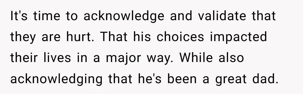 It's time to acknowledge and validate that they are hurt. That his choices impacted their lives in a major way. While also acknowledging that he's been a great dad.