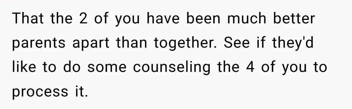 That the 2 of you have been much better parents apart than together. See if they'd like to do some counseling the 4 of you to process it.