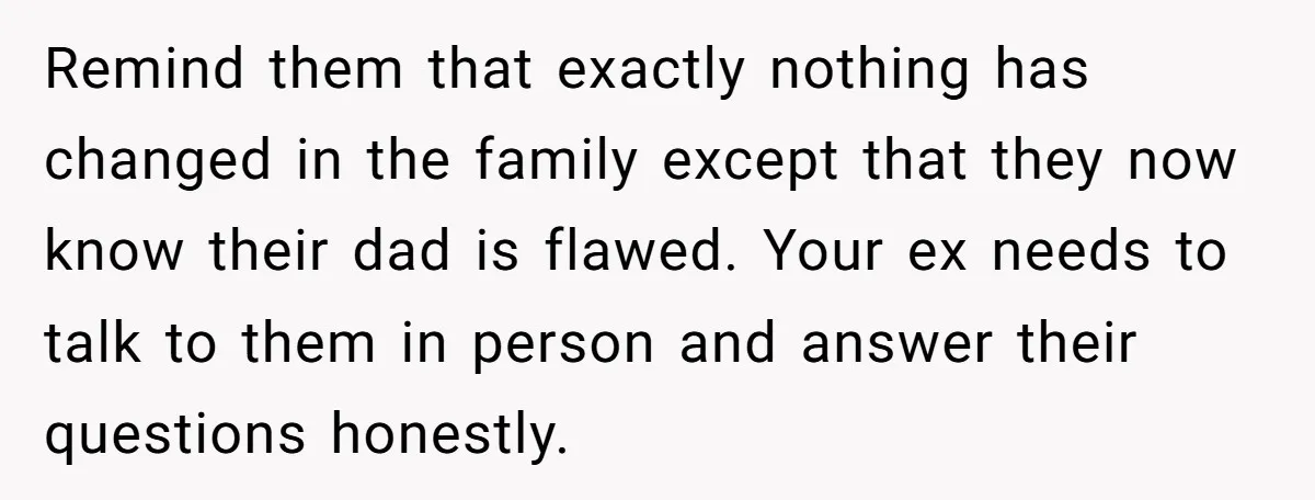 Remind them that exactly nothing has changed in the family except that they now know their dad is flawed. Your ex needs to talk to them in person and answer...