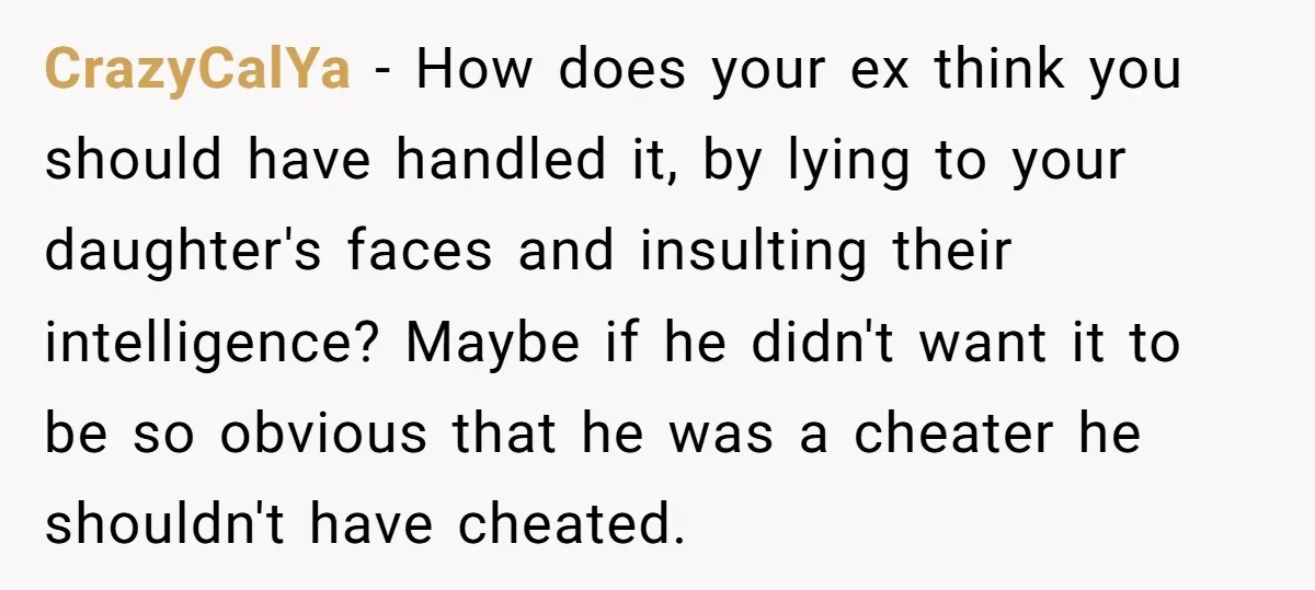 CrazyCalYa − How does your ex think you should have handled it, by lying to your daughter's faces and insulting their intelligence? Maybe if he didn't want it to be...