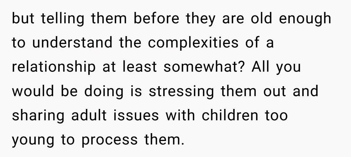 but telling them before they are old enough to understand the complexities of a relationship at least somewhat? All you would be doing is stressing them out and sharing adult...
