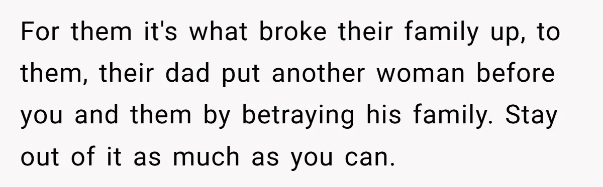 For them it's what broke their family up, to them, their dad put another woman before you and them by betraying his family. Stay out of it as much as...