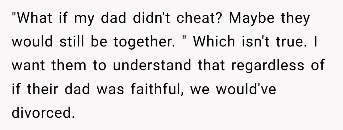 "What if my dad didn't cheat? Maybe they would still be together. " Which isn't true. I want them to understand that regardless of if their dad was faithful, we...