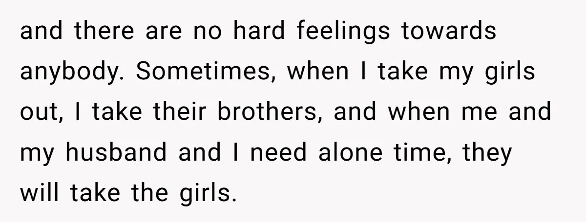 and there are no hard feelings towards anybody. Sometimes, when I take my girls out, I take their brothers, and when me and my husband and I need alone time,...