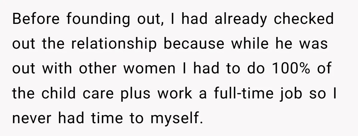 Before founding out, I had already checked out the relationship because while he was out with other women I had to do 100% of the child care plus work a...