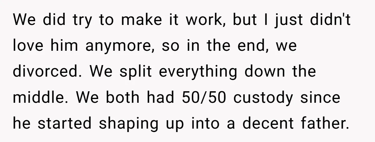 We did try to make it work, but I just didn't love him anymore, so in the end, we divorced. We split everything down the middle. We both had 50/50...