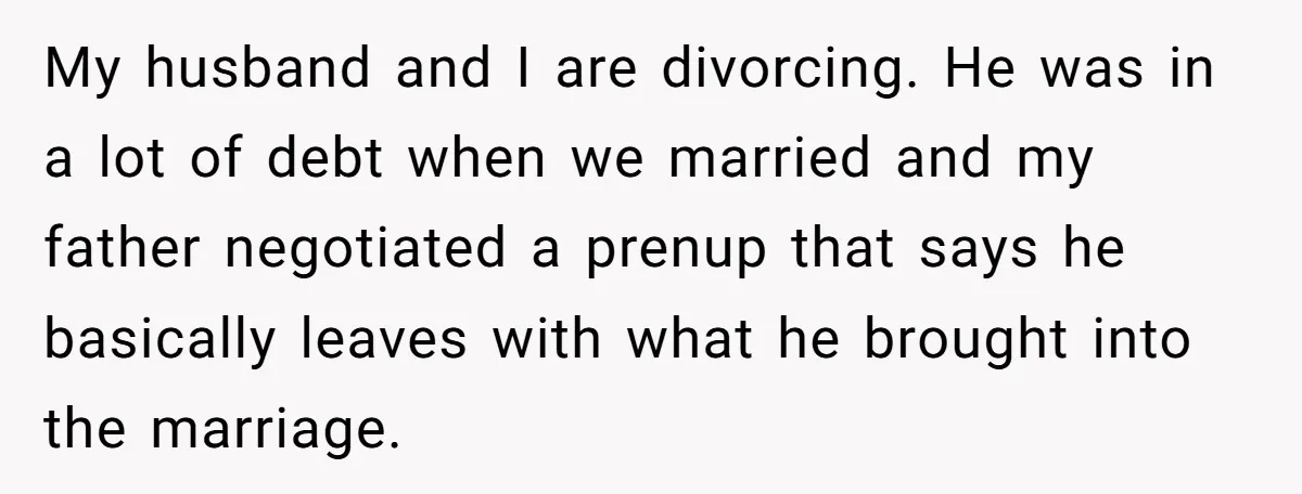 My husband and I are divorcing. He was in a lot of debt when we married and my father negotiated a prenup that says he basically leaves with what he...