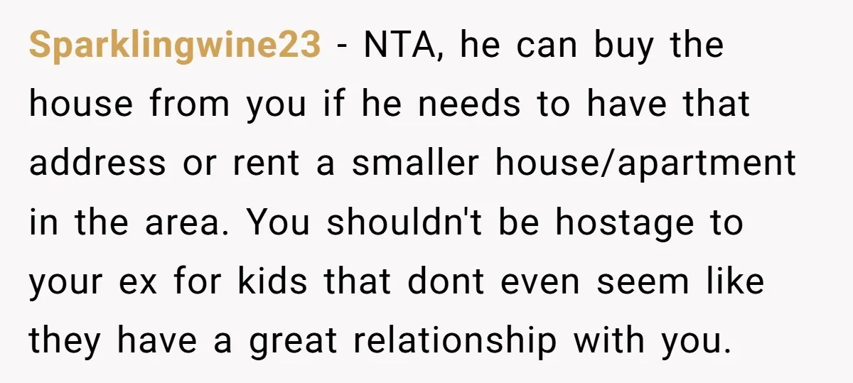 Sparklingwine23 − NTA, he can buy the house from you if he needs to have that address or rent a smaller house/apartment in the area. You shouldn't be hostage to...