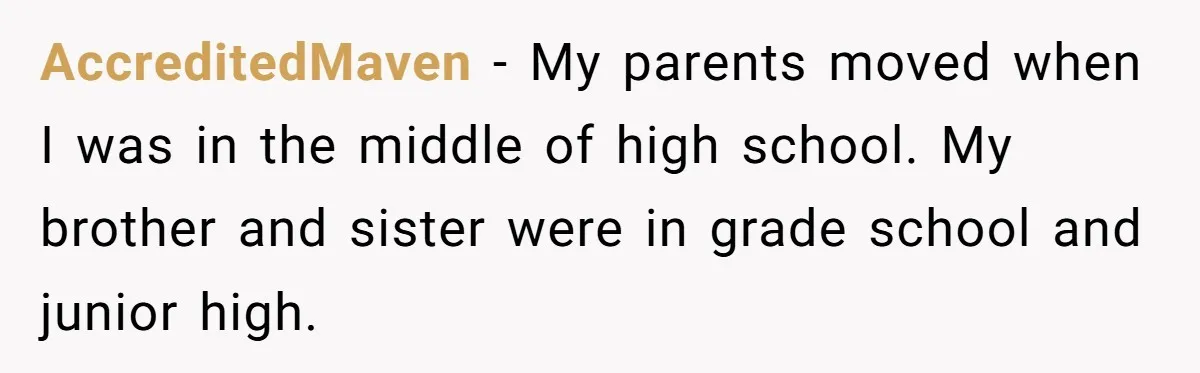 AccreditedMaven − My parents moved when I was in the middle of high school. My brother and sister were in grade school and junior high.