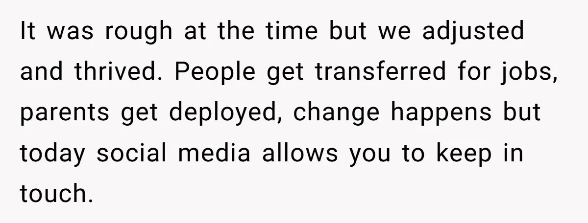 It was rough at the time but we adjusted and thrived. People get transferred for jobs, parents get deployed, change happens but today social media allows you to keep in...