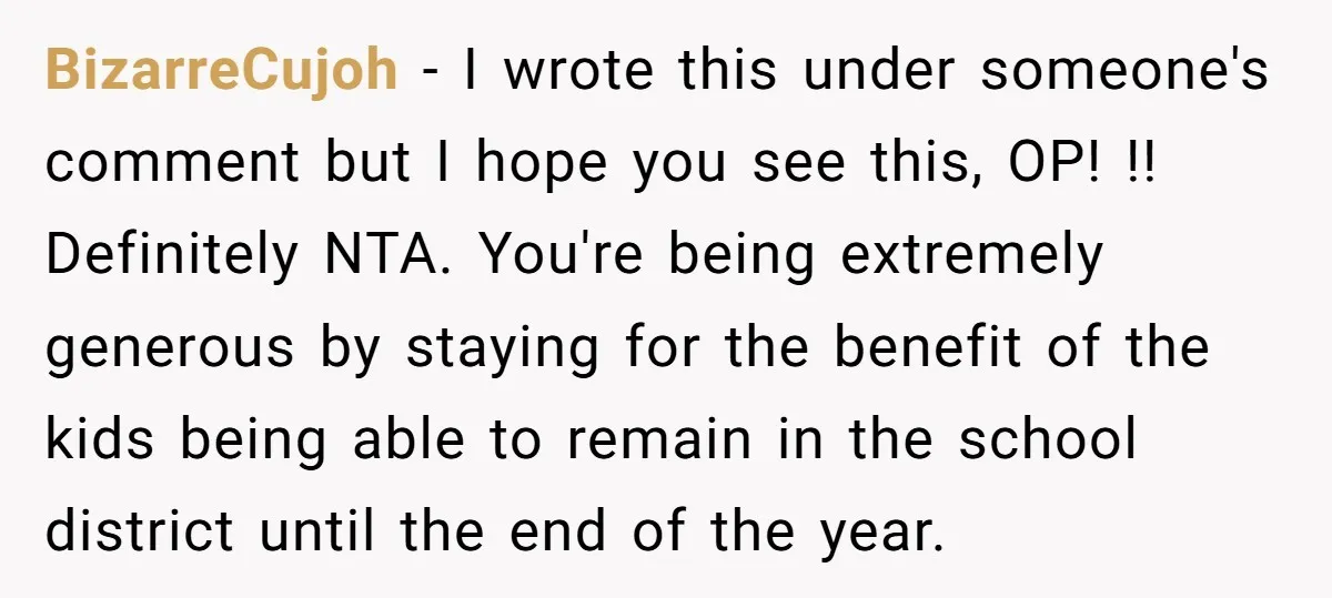 BizarreCujoh − I wrote this under someone's comment but I hope you see this, OP! !! Definitely NTA. You're being extremely generous by staying for the benefit of the kids...