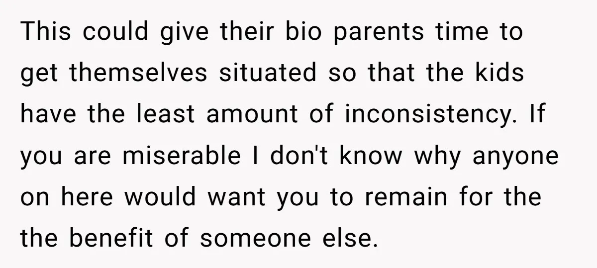 This could give their bio parents time to get themselves situated so that the kids have the least amount of inconsistency. If you are miserable I don't know why anyone...