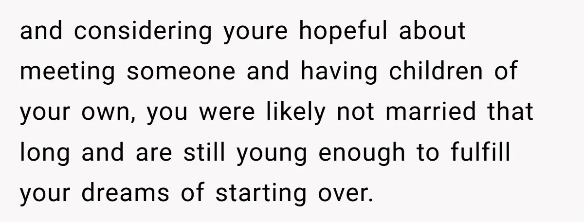 and considering youre hopeful about meeting someone and having children of your own, you were likely not married that long and are still young enough to fulfill your dreams of...