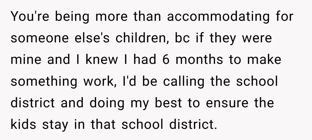 You're being more than accommodating for someone else's children, bc if they were mine and I knew I had 6 months to make something work, I'd be calling the school...