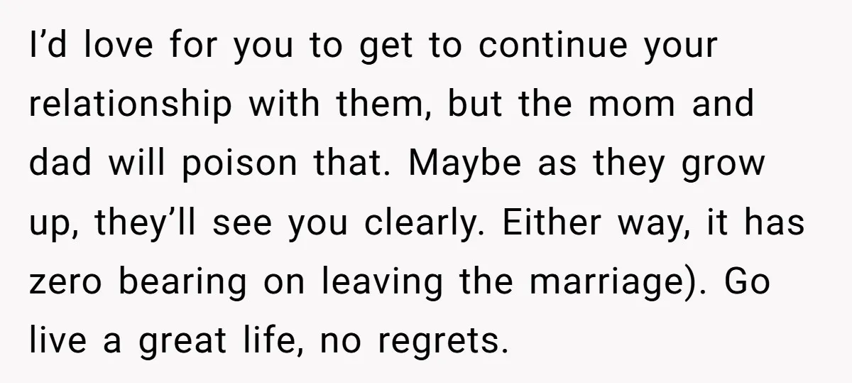 I’d love for you to get to continue your relationship with them, but the mom and dad will poison that. Maybe as they grow up, they’ll see you clearly. Either...