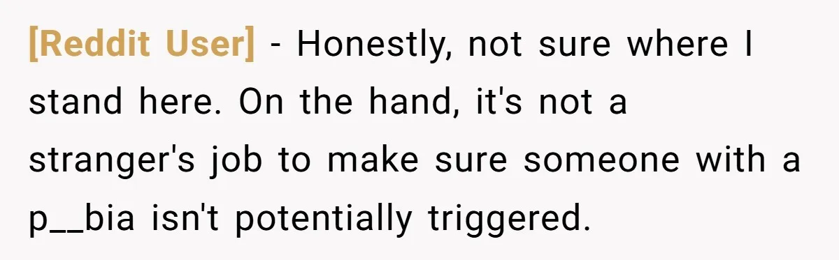 [Reddit User] − Honestly, not sure where I stand here. On the hand, it's not a stranger's job to make sure someone with a p__bia isn't potentially triggered.