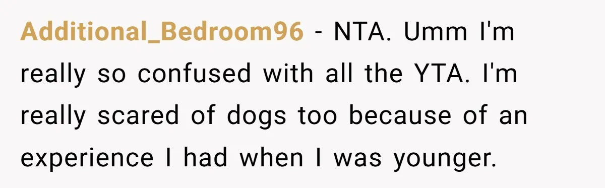 Additional_Bedroom96 − NTA. Umm I'm really so confused with all the YTA. I'm really scared of dogs too because of an experience I had when I was younger.