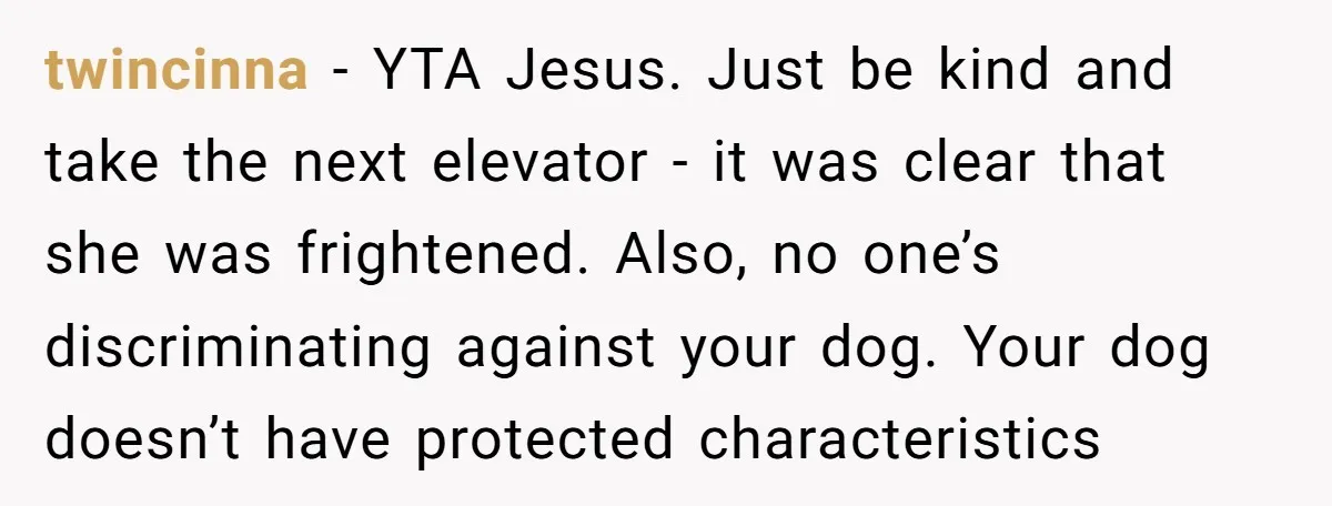 twincinna − YTA Jesus. Just be kind and take the next elevator - it was clear that she was frightened. Also, no one’s discriminating against your dog. Your dog doesn’t...