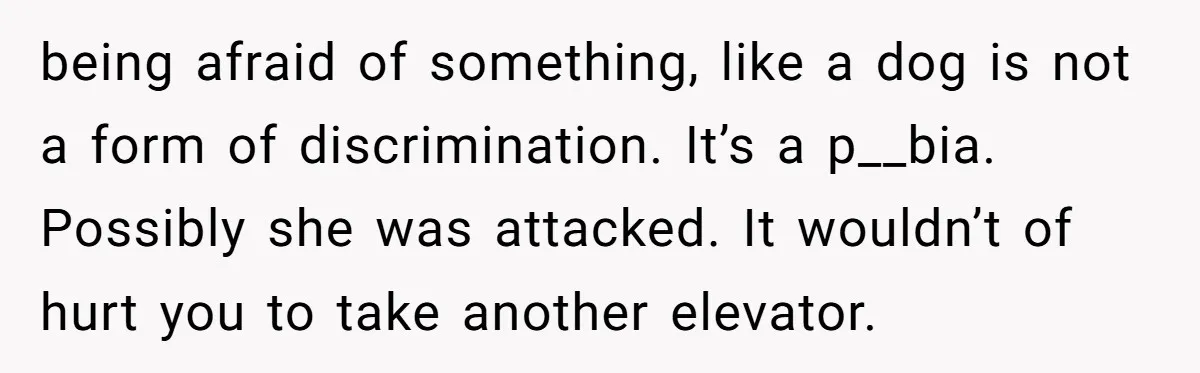 being afraid of something, like a dog is not a form of discrimination. It’s a p__bia. Possibly she was attacked. It wouldn’t of hurt you to take another elevator.