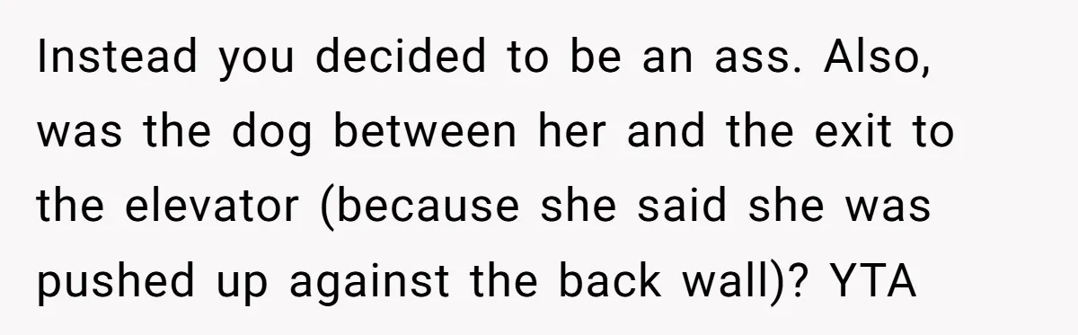 Instead you decided to be an ass. Also, was the dog between her and the exit to the elevator (because she said she was pushed up against the back wall)?...