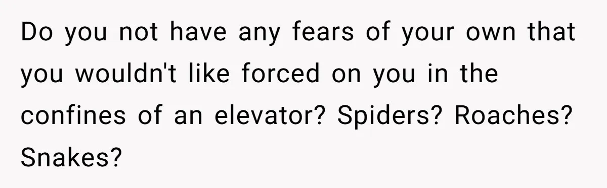 Do you not have any fears of your own that you wouldn't like forced on you in the confines of an elevator? Spiders? Roaches? Snakes?