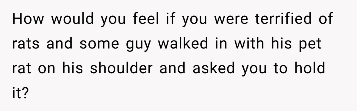 How would you feel if you were terrified of rats and some guy walked in with his pet rat on his shoulder and asked you to hold it?