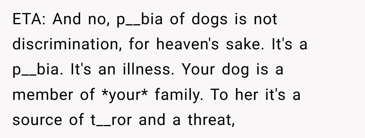 ETA: And no, p__bia of dogs is not discrimination, for heaven's sake. It's a p__bia. It's an illness. Your dog is a member of *your* family. To her it's a...