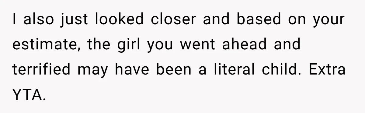 I also just looked closer and based on your estimate, the girl you went ahead and terrified may have been a literal child. Extra YTA.