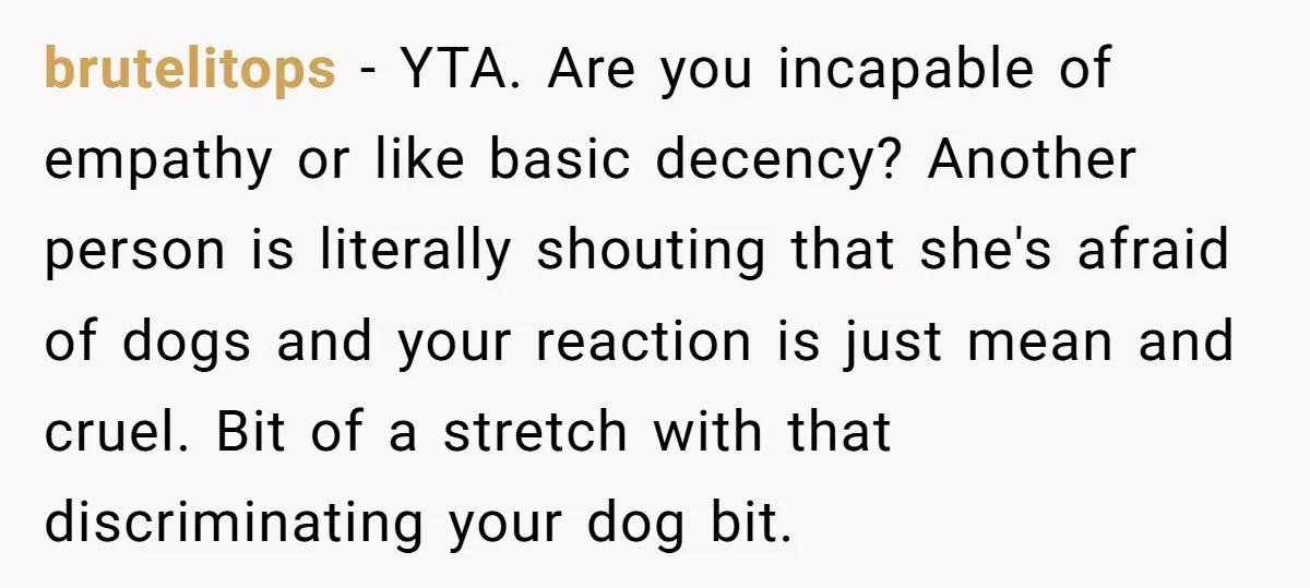 brutelitops − YTA. Are you incapable of empathy or like basic decency? Another person is literally shouting that she's afraid of dogs and your reaction is just mean and cruel....