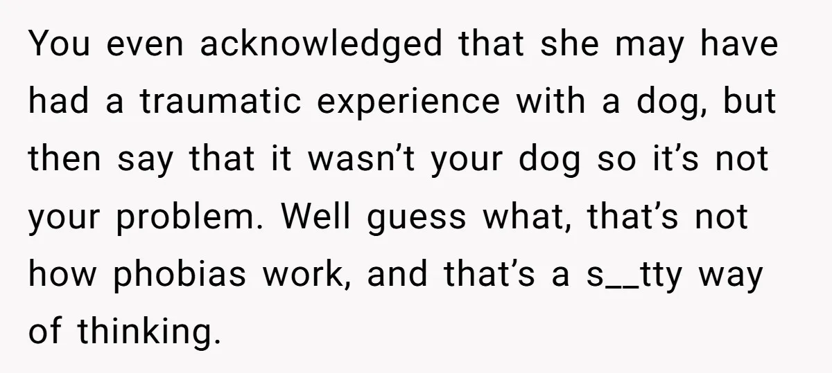 You even acknowledged that she may have had a traumatic experience with a dog, but then say that it wasn’t your dog so it’s not your problem. Well guess what,...