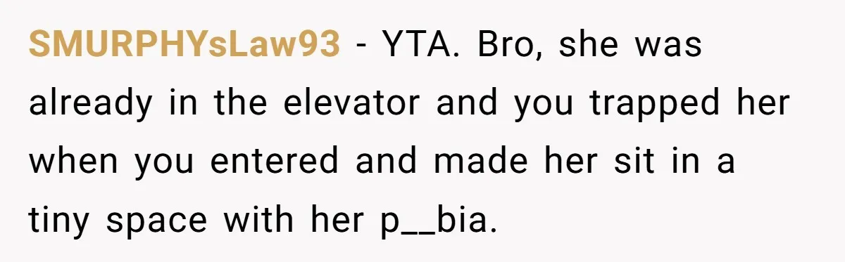 SMURPHYsLaw93 − YTA. Bro, she was already in the elevator and you trapped her when you entered and made her sit in a tiny space with her p__bia.