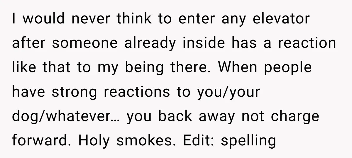 I would never think to enter any elevator after someone already inside has a reaction like that to my being there. When people have strong reactions to you/your dog/whatever… you...