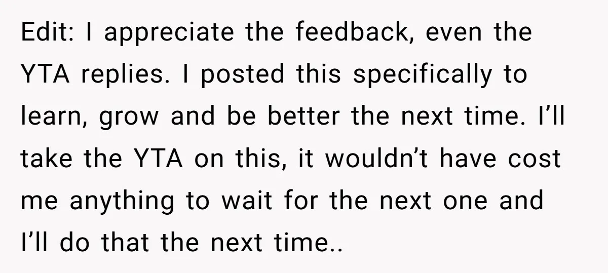 Edit: I appreciate the feedback, even the YTA replies. I posted this specifically to learn, grow and be better the next time. I’ll take the YTA on this, it wouldn’t...
