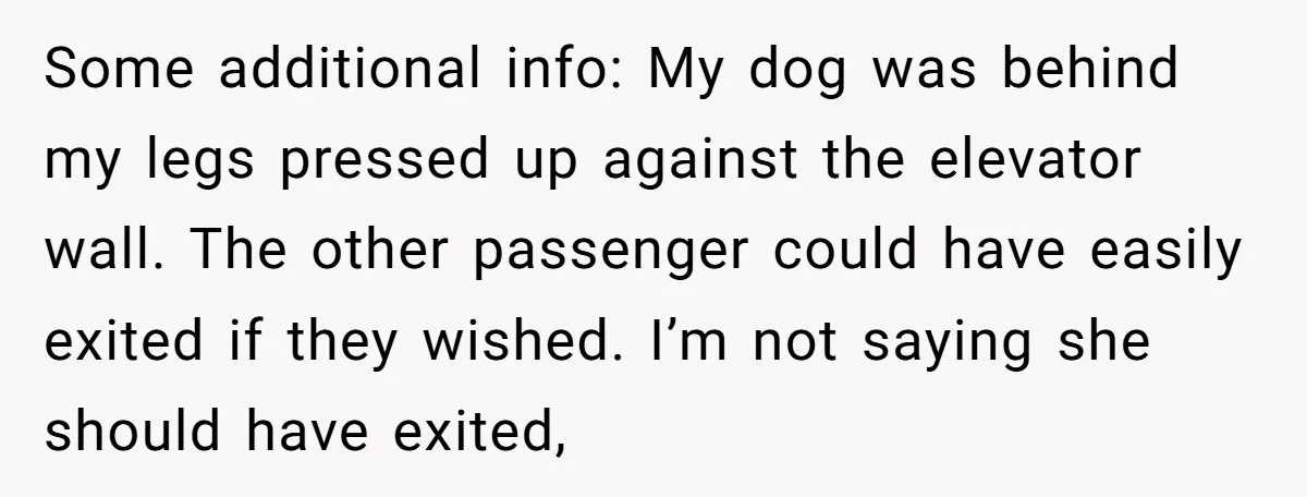 Some additional info: My dog was behind my legs pressed up against the elevator wall. The other passenger could have easily exited if they wished. I’m not saying she should...
