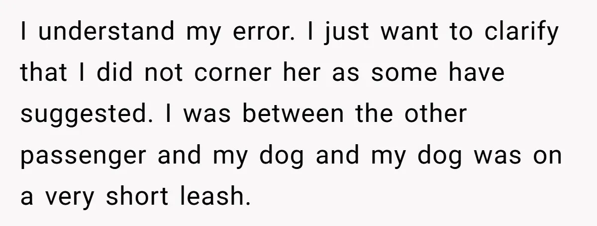 I understand my error. I just want to clarify that I did not corner her as some have suggested. I was between the other passenger and my dog and my...