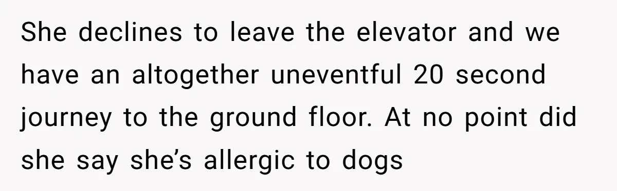 She declines to leave the elevator and we have an altogether uneventful 20 second journey to the ground floor. At no point did she say she’s allergic to dogs