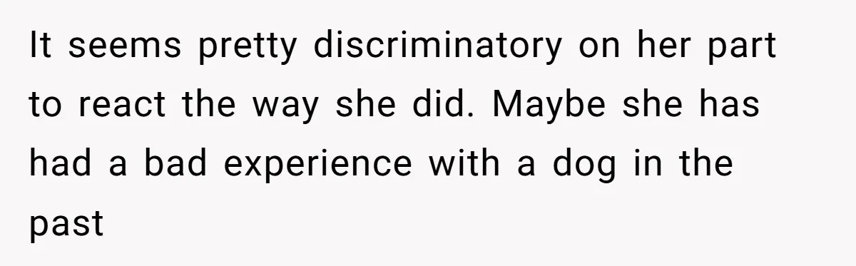 It seems pretty discriminatory on her part to react the way she did. Maybe she has had a bad experience with a dog in the past