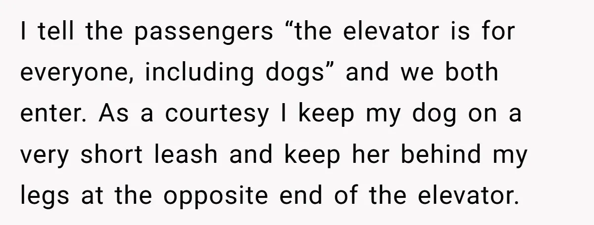 I tell the passengers “the elevator is for everyone, including dogs” and we both enter. As a courtesy I keep my dog on a very short leash and keep her...
