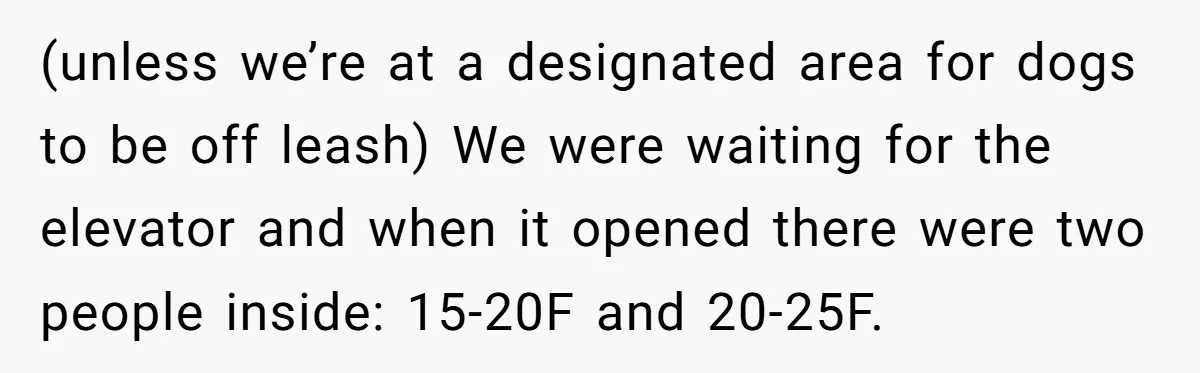 (unless we’re at a designated area for dogs to be off leash) We were waiting for the elevator and when it opened there were two people inside: 15-20F and 20-25F.