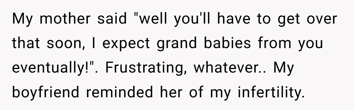 My mother said "well you'll have to get over that soon, I expect grand babies from you eventually!". Frustrating, whatever.. My boyfriend reminded her of my infertility.