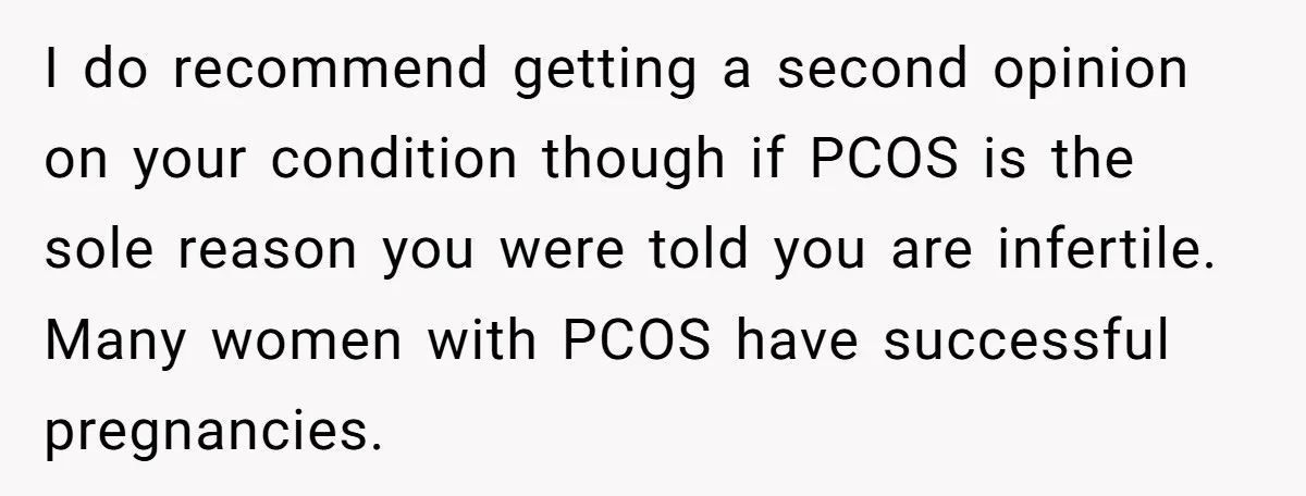 I do recommend getting a second opinion on your condition though if PCOS is the sole reason you were told you are infertile. Many women with PCOS have successful pregnancies.