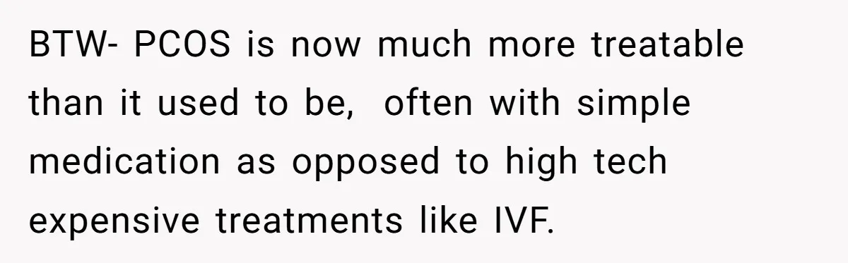 BTW- PCOS is now much more treatable than it used to be,  often with simple medication as opposed to high tech expensive treatments like IVF.