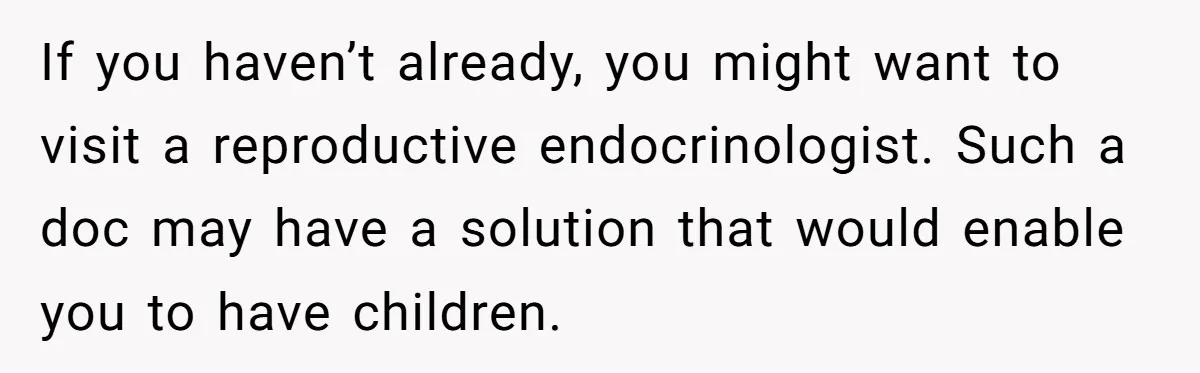 If you haven’t already, you might want to visit a reproductive endocrinologist. Such a doc may have a solution that would enable you to have children.