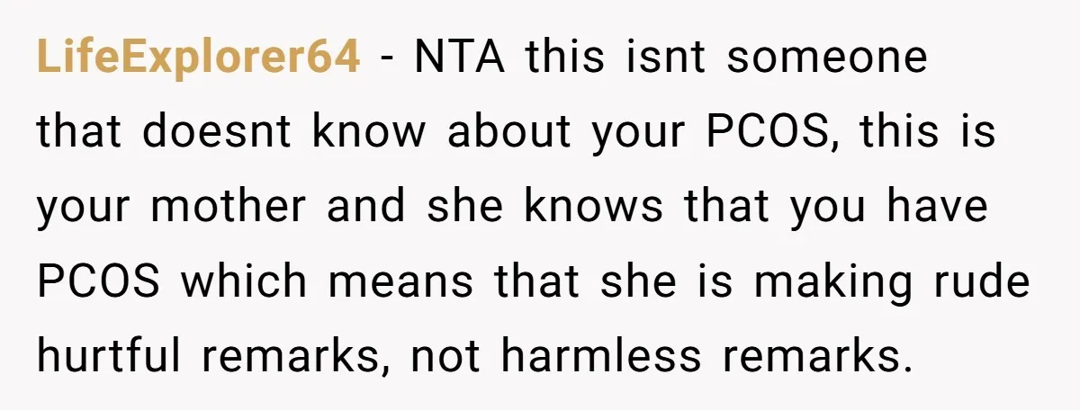 LifeExplorer64 − NTA this isnt someone that doesnt know about your PCOS, this is your mother and she knows that you have PCOS which means that she is making rude...